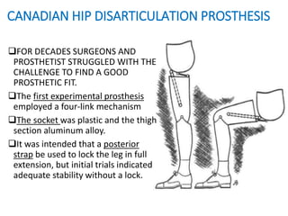 CANADIAN HIP DISARTICULATION PROSTHESIS
FOR DECADES SURGEONS AND
PROSTHETIST STRUGGLED WITH THE
CHALLENGE TO FIND A GOOD
PROSTHETIC FIT.
The first experimental prosthesis
employed a four-link mechanism
The socket was plastic and the thigh
section aluminum alloy.
It was intended that a posterior
strap be used to lock the leg in full
extension, but initial trials indicated
adequate stability without a lock.
 