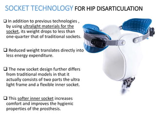 SOCKET TECHNOLOGY FOR HIP DISARTICULATION
 In addition to previous technologies ,
by using ultralight materials for the
socket, its weight drops to less than
one-quarter that of traditional sockets.
 Reduced weight translates directly into
less energy expenditure.
 The new socket design further differs
from traditional models in that it
actually consists of two parts the ultra
light frame and a flexible inner socket.
 This softer inner socket increases
comfort and improves the hygienic
properties of the prosthesis.
 