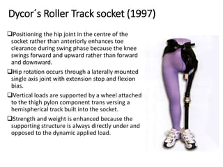 Dycor´s Roller Track socket (1997)
Positioning the hip joint in the centre of the
socket rather than anteriorly enhances toe
clearance during swing phase because the knee
swings forward and upward rather than forward
and downward.
Hip rotation occurs through a laterally mounted
single axis joint with extension stop and flexion
bias.
Vertical loads are supported by a wheel attached
to the thigh pylon component trans versing a
hemispherical track built into the socket.
Strength and weight is enhanced because the
supporting structure is always directly under and
opposed to the dynamic applied load.
 
