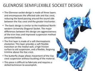 • The Glenrose socket design is made of three layers
and encompasses the affected side and iliac crest,
reducing the band passing around the sound side
between the iliac crest and the greater trochanter.
• The basic design is similar to the traditional North-
western University Diagonal Socket. The major
differences between this design are aggressiveness
of the trim lines and improved suspension method
presented below.
• The first layer is made of a soft thermoplastic
elastomer. This layer provides a soft flexible
transition on the medial wall, a high friction
surface to aid suspension, and a flexible, forgiving
trimline above the iliac crest.
• The butterfly shape allows movement of the iliac
crest suspension without buckling of the material.
• This piece is difficult to fabricate and requires a
skilled technician to accomplish.
GLENROSE SEMIFLEXIBLE SOCKET DESIGN
 