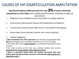 CAUSES OF HIP DISARTICULATION AMPUTATION
1. Malignant musculoskeletal tumors (most often in younger patients)
2. Limb ischemia (perivascular disease and complications to diabetes)
3. Trauma (such severe traumas often result in the death of the patient)
4. Severe lower limbs infections (chronic skin or bone infection)
5. medical negligence
Most Prosthetist have little experience with this type of amputation-Only
20% of hip amputees use a prosthetic leg full-time (i.e. 8 to 12 hr./day)
From these 20%, only a small minority use a prosthetic leg without a cane
or crutch
This small minority of full time users without walking aids consists
primarily of the young patients with malignant tumors.
There is a persistent belief within the medical community that most
middle aged hip-disarticulation amputees will ambulate with crutches or a
wheelchair only!!!
 