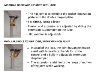 • The hip joint is screwed to the socket lamination
plate with the double hinged plate.
• For sitting, using a lever.
• Flexion and extension are adjusted by sliding the
extension stop bumper on the tube.
• Hip rotation is adjustable.
MODULAR SINGLE AXIS HIP JOINT, WITH LOCK
MODULAR SINGLE AXIS HIP JOINT, WITH EXTENSION ASSIST
 Instead of the lock, the joint has an extension
assist with lateral latex bands for stride
control and a built-in adjustable extension
stop bumper.
 The extension assist limits the range of motion
of the joint while walking.
 