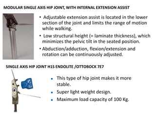 MODULAR SINGLE AXIS HIP JOINT, WITH INTERNAL EXTENSION ASSIST
• Adjustable extension assist is located in the lower
section of the joint and limits the range of motion
while walking.
• Low structural height (= laminate thickness), which
minimizes the pelvic tilt in the seated position.
• Abduction/adduction, flexion/extension and
rotation can be continuously adjusted.
SINGLE AXIS HIP JOINT H1S ENDOLITE /OTTOBOCK 7E7
 This type of hip joint makes it more
stable.
 Super light weight design.
 Maximum load capacity of 100 Kg.
 