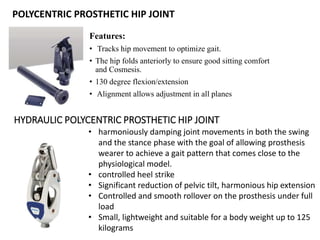 POLYCENTRIC PROSTHETIC HIP JOINT
Features:
• Tracks hip movement to optimize gait.
• The hip folds anteriorly to ensure good sitting comfort
and Cosmesis.
• 130 degree flexion/extension
• Alignment allows adjustment in all planes
HYDRAULIC POLYCENTRIC PROSTHETIC HIP JOINT
• harmoniously damping joint movements in both the swing
and the stance phase with the goal of allowing prosthesis
wearer to achieve a gait pattern that comes close to the
physiological model.
• controlled heel strike
• Significant reduction of pelvic tilt, harmonious hip extension
• Controlled and smooth rollover on the prosthesis under full
load
• Small, lightweight and suitable for a body weight up to 125
kilograms
 