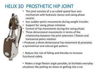 HELIX 3D PROSTHETIC HIP JOINT
• The joint consists of a so-called spatial four-axis
mechanism with hydraulic stance and swing phase
control.
• less sudden pelvic movements during weight transfer.
• Support for swing phase initiation
• Control of hip movements during the swing phase
• Three-dimensional movements in terms of the
relationship between hip joint extension / flexion and
transversal pelvic rotation
• Produces a three-dimensional hip movement & promotes
a symmetrical and natural gait pattern.
• Reduce the risk of falling and thereby to increase
functional safety.
• Makes a large flexion angle possible, to facilitate everyday
situations like putting on shoes or getting into a car.
 