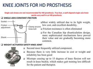 KNEE JOINTS FOR HD PROSTHESIS
Single axis knees are not recommended for HD prosthesis. True but, a well aligned single axis knee
works very well in an HD prosthesis
Most widely utilized due to its light weight,
low cost, and excellent durability.
 Friction resistance is often eliminated
 For the Canadian hip disarticulation design,
more sophisticated mechanisms have proved
their value and are gradually becoming more
common.
 SINGLE-AXIS CONSTANT-FRICTION
 WEIGHT ACTIVATED SAFETY KNEE JOINT
 Second most frequently utilized component.
 Because there is very little increase in cost or weight and
reliability has been good
 Missteps causing up to 15 degrees of knee flexion will not
result in knee buckle, which makes gait training less difficult
for the patient and therapist.
 