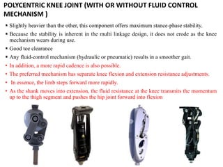  Slightly heavier than the other, this component offers maximum stance-phase stability.
 Because the stability is inherent in the multi linkage design, it does not erode as the knee
mechanism wears during use.
 Good toe clearance
 Any fluid-control mechanism (hydraulic or pneumatic) results in a smoother gait.
• In addition, a more rapid cadence is also possible.
• The preferred mechanism has separate knee flexion and extension resistance adjustments.
• In essence, the limb steps forward more rapidly.
• As the shank moves into extension, the fluid resistance at the knee transmits the momentum
up to the thigh segment and pushes the hip joint forward into flexion
POLYCENTRIC KNEE JOINT (WITH OR WITHOUT FLUID CONTROL
MECHANISM )
 