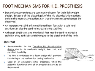 FOOT MECHANISMS FOR H.D. PROSTHESIS
• Dynamic response feet are commonly chosen for their lightweight
design. Because of the slowed gait of the hip disarticulation patient,
only in the more active patient can true dynamic responsiveness be
observed.
• An inexpensive solid ankle cushioned heel foot with a soft heel
cushion can also be used to increase knee stability.
• Although single-axis and multiaxial feet may be used to increase
stability, they add substantial weight to the distal end of the limb.
 Recommended for the Canadian hip disarticulation
design due to its moderate weight, low cost, and
excellent durability.
 The heel is composed of a foam wedge that provides
cushioning in the heel section during heel strike.
 Used on an amputee’s initial prosthesis, when the
potential functional level of an amputee has yet to be
determined.
SACH FOOT
 