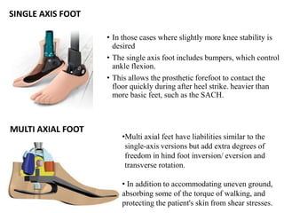 SINGLE AXIS FOOT
• In those cases where slightly more knee stability is
desired
• The single axis foot includes bumpers, which control
ankle flexion.
• This allows the prosthetic forefoot to contact the
floor quickly during after heel strike. heavier than
more basic feet, such as the SACH.
MULTI AXIAL FOOT
•Multi axial feet have liabilities similar to the
single-axis versions but add extra degrees of
freedom in hind foot inversion/ eversion and
transverse rotation.
• In addition to accommodating uneven ground,
absorbing some of the torque of walking, and
protecting the patient's skin from shear stresses.
 