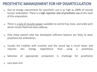 PROSTHETIC MANAGEMENT FOR HIP DISARTICULATION
 Due to energy requirement for prosthetic use is as high as 200% of normal
human ambulation. There is a high rejection rate of prosthetic use at this level
of this amputation.
 There is a lack of muscles power available to control hip, knee, and ankle joint
which results fixed and slow cadence.
 Only those patient who has developed sufficient balance are likely to wear
prosthesis for ambulation.
 Usually the mobility with crutches and the sound leg is much faster and
requires less energy expenditure than using a prosthesis
 Selection of appropriate component is challenge for prosthetist
 Less lever arm
 