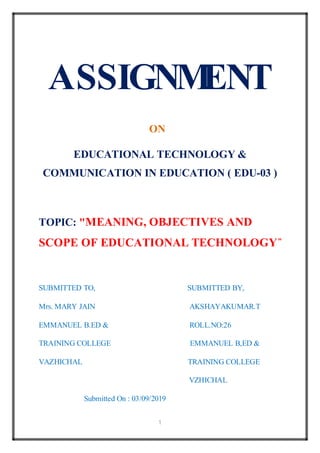 1
ASSIGNMENT
ON
EDUCATIONAL TECHNOLOGY &
COMMUNICATION IN EDUCATION ( EDU-03 )
TOPIC: "MEANING, OBJECTIVES AND
SCOPE OF EDUCATIONAL TECHNOLOGY”
SUBMITTED TO, SUBMITTED BY,
Mrs. MARY JAIN AKSHAYAKUMAR.T
EMMANUEL B.ED & ROLL.NO:26
TRAINING COLLEGE EMMANUEL B,ED &
VAZHICHAL TRAINING COLLEGE
VZHICHAL
Submitted On : 03/09/2019
 