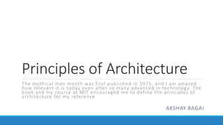 Principles of Architecture
The mythical man month was first published in 1975, and I am amazed
how relevant it is today even after so many advanced in technology. The
book and my course at MIT encouraged me to define the principles of
architecture for my reference.
AKSHAY BAGAI
 