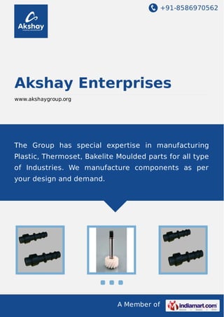 +91-8586970562
A Member of
Akshay Enterprises
www.akshaygroup.org
The Group has special expertise in manufacturing
Plastic, Thermoset, Bakelite Moulded parts for all type
of Industries. We manufacture components as per
your design and demand.
 
