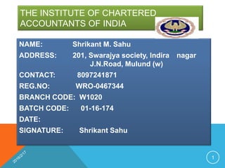 THE INSTITUTE OF CHARTERED
ACCOUNTANTS OF INDIA
NAME: Shrikant M. Sahu
ADDRESS: 201, Swarajya society, Indira nagar
J.N.Road, Mulund (w)
CONTACT: 8097241871
REG.NO: WRO-0467344
BRANCH CODE: W1020
BATCH CODE: 01-16-174
DATE:
SIGNATURE: Shrikant Sahu
1
 