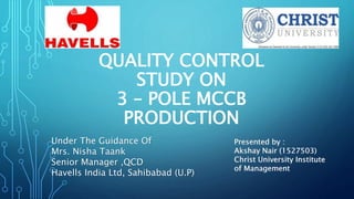 QUALITY CONTROL
STUDY ON
3 – POLE MCCB
PRODUCTION
Under The Guidance Of
Mrs. Nisha Taank
Senior Manager ,QCD
Havells India Ltd, Sahibabad (U.P)
Presented by :
Akshay Nair (1527503)
Christ University Institute
of Management
 