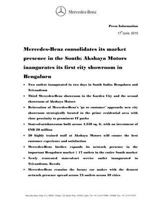 Press Information
17
th
June, 2015
Mercedes-Benz consolidates its market
presence in the South; Akshaya Motors
inaugurates its first city showroom in
Bengaluru
• Two outlets inaugurated in two days in South India; Bengaluru and
Trivandrum
• Third Mercedes-Benz showroom in the Garden City and the second
showroom of Akshaya Motors
• Reiteration of Mercedes-Benz’s ‘go to customer’ approach; new city
showroom strategically located in the prime residential area with
close proximity to prominent IT parks
• State-of-artshowroom built across 4,350 sq. ft. with an investment of
INR 20 million
• 20 highly trained staff at Akshaya Motors will ensure the best
customer experience and satisfaction
• Mercedes-Benz further expands its network presence in the
important Bengaluru market | 17 outlets in the entire South market
• Newly renovated state-of-art service outlet inaugurated in
Trivandrum, Kerala
• Mercedes-Benz remains the luxury car maker with the densest
network presence spread across 73 outlets across 39 cities
Mercedes-Benz India. E-3, MIDC, Chakan. Tal: Khed. Pune- 410501, India. Tel: +91 2135 673000 / 395000, Fax: +91 2135 673953
 