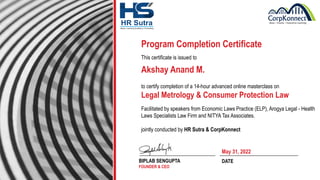 Akshay Anand M.
Program Completion Certificate
This certificate is issued to
to certify completion of a 14-hour advanced online masterclass on
Legal Metrology & Consumer Protection Law
Facilitated by speakers from Economic Laws Practice (ELP), Arogya Legal - Health
Laws Specialists Law Firm and NITYA Tax Associates.
jointly conducted by HR Sutra & CorpKonnect
BIPLAB SENGUPTA
FOUNDER & CEO
DATE
May 31, 2022
 