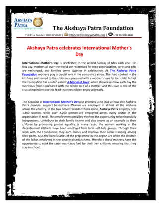 The Akshaya Patra Foundation
Toll Free Number:18004258622 | :infodesk@akshayapatra.org | :+91 80-30143400
Akshaya Patra celebrates International Mother's
Day
International Mother’s Day is celebrated on the second Sunday of May each year. On
this day, mothers all over the world are recognised for their contributions, cards and gifts
are exchanged, and families come together in celebration. At The Akshaya Patra
Foundation mothers play a crucial role in the company’s ethos. The food cooked in the
kitchens and served to the children is prepared with a mother’s love for her child. In fact
the Foundation has a video called ‘A Morsel of Love’ which showcases how each day the
nutritious food is prepared with the tender care of a mother, and this love is one of the
crucial ingredients in this food that the children enjoy so greatly.
The occasion of International Mother’s Day also prompts us to look at how else Akshaya
Patra provides support to mothers. Women are employed in almost all the kitchens
across the country. In the two decentralised kitchens alone, Akshaya Patra employs over
1,400 women, while over 2,200 women are employed across every sector of the
organisation in total. This employment provides mothers the opportunity to be financially
independent, contribute to their family income and also serves as an example to their
children by promoting gender equality. In many cases, the women working at the
decentralised kitchens have been employed from local self-help groups. Through their
work with the Foundation, they earn money and improve their social standing among
their peers. Also the beneficiaries of the programme in this region are often the children
of the ladies employed in the decentralised kitchens. Therefore these mothers have the
opportunity to cook the tasty, nutritious food for their own children, ensuring that they
stay in school.
 