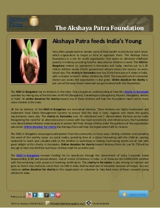 The Akshaya Patra Foundation
Akshaya Patra feeds India’s Young
Very often people want to donate some of their wealth to charity but don’t know
which organisation to target or how to approach them. The Akshaya Patra
Foundation is a not for profit organisation that works to eliminate childhood
poverty in India by providing food for education to children in need. This NGO in
Bangalore started its operations in Karnataka and today reaches out to 1.39
million children across 10,631 government schools across the country on every
school day. This charity in Karnataka now has 22 kitchens across 9 states in India,
with a mission to feed 5 million children by 2020. The ease with which interested
donors can access this organisation is also great. Online donation for charity is
just one of the ways those interested can get involved with this Foundation.
The NGO in Bangalore has six kitchens in the state. One can gain an understanding of how this charity in Karnataka
operates by visiting any of the kitchens at HK Hill (Bangalore), Vasanthapura (Bangalore), Mysore, Mangalore, Bellary
or Hubli. An online donation for charity toward any of these kitchens will help the Foundation reach out to many
more children in the state.
All the six kitchens of this NGO in Bangalore are centralised kitchens. These kitchens are highly mechanised and
implement Food Safety Management Systems to ensure that the food is tasty, hygienic and meets the quality
requirements every day. The charity in Karnataka runs 20 centralised and 2 decentralised kitchens across India.
Recognising the need for an alternative plan in areas with low road connectivity and infrastructure, the Foundation
runs decentralised kitchens employing local women Self Help Groups (SHGs) under the guidance of the organisation
personnel. Online donation for charity like Akshaya Patra will help the organisation fulfil its mission.
The NGO in Bangalore encourages participation from the community in many ways. Visiting a kitchen and spreading
the word of this worthy cause via social media, spending time at a school interacting with the children, sparing
weekends to teach your valuable skills to the children in workshops or hosting fund raising events are all met with
great delight at this charity in Karnataka. Online donation for charity toward Akshaya Patra for just Rs 750 will be
enough to feed one child the nutritious mid-day meal for an entire year.
The NGO in Bangalore receives funding for its operations through the Government of India, Corporate Social
Responsibility (CSR) and private donors. Out of a total 22 kitchens in India, 11 of these are ISO 22000:2005 certified
with the remaining in the process of receiving certification. This charity in Karnataka is also striving to improve and
grow so that it may realise its vision that no child in India shall be deprived of education because of hunger. You can
make an online donation for charity to this organisation or volunteer to help feed more of these innocent young
children in India.
Follows us @
Toll Free Number:18004258622 | :infodesk@akshayapatra.org | :+91 80-30143400
 