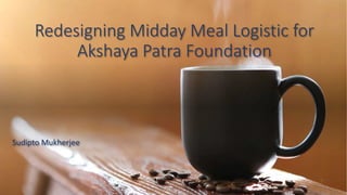 Redesigning Midday Meal Logistic for
Akshaya Patra Foundation
Sudipto Mukherjee
 