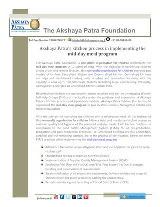 The Akshaya Patra Foundation
Toll Free Number:18004258622 | :infodesk@akshayapatra.org | :+91 80-30143400
The Akshaya Patra Foundation, a non-profit organisation for children implements the
mid-day meal program in 10 states of India. With the objective of benefitting children
across urban and remote location, this non-profit organisation for children operates two
models of kitchen: Centralised Kitchen and Decentralised kitchen. Centralised Kitchens
are large and mechanised cooking units in urban and semi-urban locations with the
capacity to cook up to 100,000 meals, thereby facilitating large scale feeding. Presently,
Akshaya Patra operates 20 Centralised Kitchens across India.
Decentralised Kitchens are operated in remote locations and are run by engaging Women
Self-Help Groups (SHGs) of the locality under the guidance and supervision of Akshaya
Patra’s kitchen process and operations module. Akshaya Patra follows this format to
implement the mid-day meal program in two locations namely Nayagarh in Odisha and
Baran in Rajasthan.
With the sole aim of nourishing the children with a wholesome meal, all the kitchens of
this non-profit organisation for children follow a strict and mandatory kitchen process to
maintain quality and hygiene of the prepared mid-day meals. Each kitchen functions in
compliance to the Food Safety Management System (FSMS) for all pre-production,
production and post-production processes. 11 Centralised Kitchens are ISO 22000:2005
certified and the remaining kitchens are in the process of certification. Below are some
FSMS practices while implementing the mid-day meal program:
Adherence to routine personal hygiene chart and use of protective gears by every
kitchen staff
Standardised recipes to maintain nutritional value
Implementation of Supplier Quality Management System (SQMS)
Employing FIFO (First In First Out) and FEFO (First Expiry First Out) in storage,
handling and preservation of raw materials
Steam sterilisation of all vessels and equipments, delivery vehicles and usage of
Stainless Steel 304 grade vessels for packing the cooked meal
Periodic monitoring and recording of Critical Control Points (CCPs
Akshaya Patra’s kitchen process in implementing the
mid-day meal program
Follows us @
 