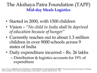 The Akshaya Patra Foundation (TAPF)
Mid-day Meals Logistics
• Started in 2000, with 1500 children
• Vision – “No child in India shall be deprived
of education because of hunger”
• Currently reaches out to about 1.3 million
children in over 9000 schools across 9
states of India
• Daily expenditure incurred – Rs. 26 lakhs
– Distribution & logistics accounts for 19% of
expenditure
Source: Source: Mahadevan, B., Sivakumar, S., Dinesh Kumar, D. and Ganeshram, K. (2013). "Redesigning Mid-day meal logistics of Akshaya
Patra Foundation: OR at work in feeding hungry school children", Interfaces, 43 (6), pp 530 – 546.
 