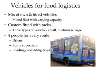 Vehicles for food logistics
• Mix of own & hired vehicles
– Mixed fleet with varying capacity
• Custom fitted with racks
– Three types of vessels – small, medium & large
• 4 people for every route
– Driver
– Route supervisor
– Loading/unloading boys
 