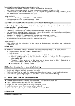 Workshop for Mechanical class on Auto-Cad, CATIA V5
 For creating part model, Assembly, surfacing, sheet metal, and drawing
 Successfully executed workshop on Catia V5 at Tata Consultancy and DRDO, Pune
 Successfully executed workshop on Auto-Cad at Sinhgad college of engineering, Kondhawa, Pune
and Navasahyadri college of engineering, Pune
The Attainments:
 “Best Trainer” of the year 2014-2015 in CADD CENTRE
 Aware about Product life cycle Management (PLM)
July 2013 to August 2014: PIAGGIO Vehicles Pvt. Ltd. Baramati (ME Project)
Job Role: Project Design Engineer on “Redesign and Analysis of front suspension for 3 wheeler vehicles”
Project –Product Design Engineer
 Standardize and Streamline process
 Redesign of trailing link front suspension for three wheeled passenger vehicle
 The straight line stability of front suspension is depends on caster trail. Marginal stress reduction
shown in critical locations using hyper mesh (CAE)
 Load carrying capacity of new suspension is greater than other two vehicles
 Yaw rate of modified suspension is reducing than existing and competitor vehicle
 Design of sheet metal mudguard for front suspension system
The Attainments:
 Paper published and presented on the same at International Mechanical Post Graduation
Conference 2015
EDUCATION
 Masters of Engineering (Design) completed from Pune University results (7.32 SGPA) in 2015
 BE Mechanical Pune University in 2012 secured 63.6%
 Achievements :
 Co-coordinator in national level technical event ELYSIUM-2011 held in college
 Actively participated in sports and cultural activities in college like annual gathering
NABHANGAN-2011
 “Vacation Training program on bio-resources for school children 2006”, Sponsored by
government of India, from May 2005 to June 2006
 Coordinator of MCC camp in school
ME Seminar: Investigation of composite leaf spring
 Comparison between steel and composite leaf spring
 Static analysis of leaf spring to find out stress and displacement under various loading condition
 Composite leaf spring is lightweight and less stress occurred than steel leaf spring
BE Project: Power Pack and Suspension System
 Easy method to removing material, time saving by 2 minutes for removing part
 Reduce lead time and good aesthetic and ergonomics
 Reduce unit cost of oil seal as four oil seals produce at a time
 Production cost in terms of man power is been reduced
 Time saving due to the implementation of the fixture is up to 75%
REFERENCES
Will be provided on request
 