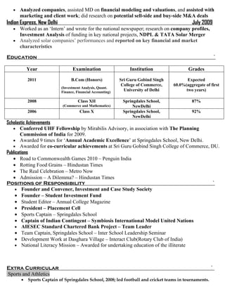 •   Analyzed companies, assisted MD on financial modeling and valuations, and assisted with
       marketing and client work; did research on potential sell-side and buy-side M&A deals
Indian Express, New Delhi                                                                     July 2009
   • Worked as an ‘Intern’ and wrote for the national newspaper; research on company profiles,
     Investment Analysis of funding in key national projects, NDPL & TATA Solar Merger
   • Analyzed solar companies’ performances and reported on key financial and market
     characteristics

Education                                                                                                 `

           Year                   Examination                     Institution               Grades

           2011                   B.Com (Honors)             Sri Guru Gobind Singh          Expected
                                                              College of Commerce,   60.0%(aggregate of first
                            (Investment Analysis, Quant.
                            Finance, Financial Accounting)
                                                               University of Delhi         two years)

           2008                       Class XII               Springdales School,             87%
                            (Commerce and Mathematics)             NewDelhi
           2006                        Class X                Springdales School,             92%
                                                                   NewDelhi
Scholastic Achievements
   • Conferred UHF Fellowship by Mirabilis Advisory, in association with The Planning
       Commission of India for 2009.
   • Awarded 9 times for ‘Annual Academic Excellence’ at Springdales School, New Delhi.
   • Awarded for co-curricular achievements at Sri Guru Gobind Singh College of Commerce, DU.
Publications
   • Road to Commonwealth Games 2010 – Penguin India
   • Rotting Food Grains – Hindustan Times
   • The Real Celebration – Metro Now
   • Admission – A Dilemma? – Hindustan Times
Positions of Responsibility                                                               `
     • Founder and Convener, Investment and Case Study Society
     • Founder – Student Investment Fund
     • Student Editor – Annual College Magazine
     • President – Placement Cell
     • Sports Captain – Springdales School
     • Captain of Indian Contingent – Symbiosis International Model United Nations
     • AIESEC Standard Chartered Bank Project – Team Leader
     • Team Captain, Springdales School – Inter School Leadership Seminar
     • Development Work at Dasghara Village – Interact Club(Rotary Club of India)
     • National Literacy Mission – Awarded for undertaking education of the illiterate




Extra Curricular                                                                                        `
Sports and Athletics
       •   Sports Captain of Springdales School, 2008; led football and cricket teams in tournaments.
 
