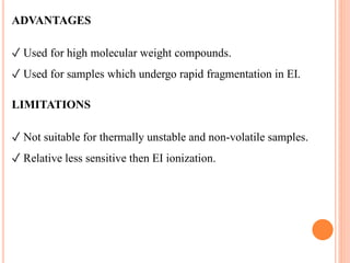 ADVANTAGES
✓ Used for high molecular weight compounds.
✓ Used for samples which undergo rapid fragmentation in EI.
LIMITATIONS
✓ Not suitable for thermally unstable and non-volatile samples.
✓ Relative less sensitive then EI ionization.
 