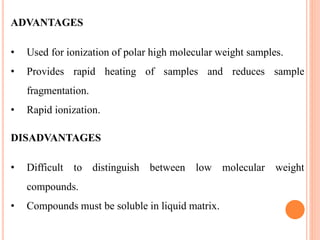 ADVANTAGES
• Used for ionization of polar high molecular weight samples.
• Provides rapid heating of samples and reduces sample
fragmentation.
• Rapid ionization.
DISADVANTAGES
• Difficult to distinguish between low molecular weight
compounds.
• Compounds must be soluble in liquid matrix.
 