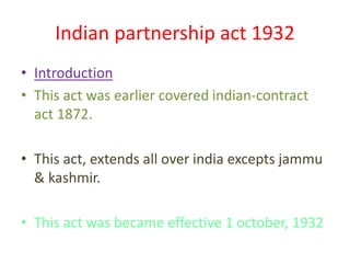 Indian partnership act 1932
• Introduction
• This act was earlier covered indian-contract
act 1872.
• This act, extends all over india excepts jammu
& kashmir.
• This act was became effective 1 october, 1932

 