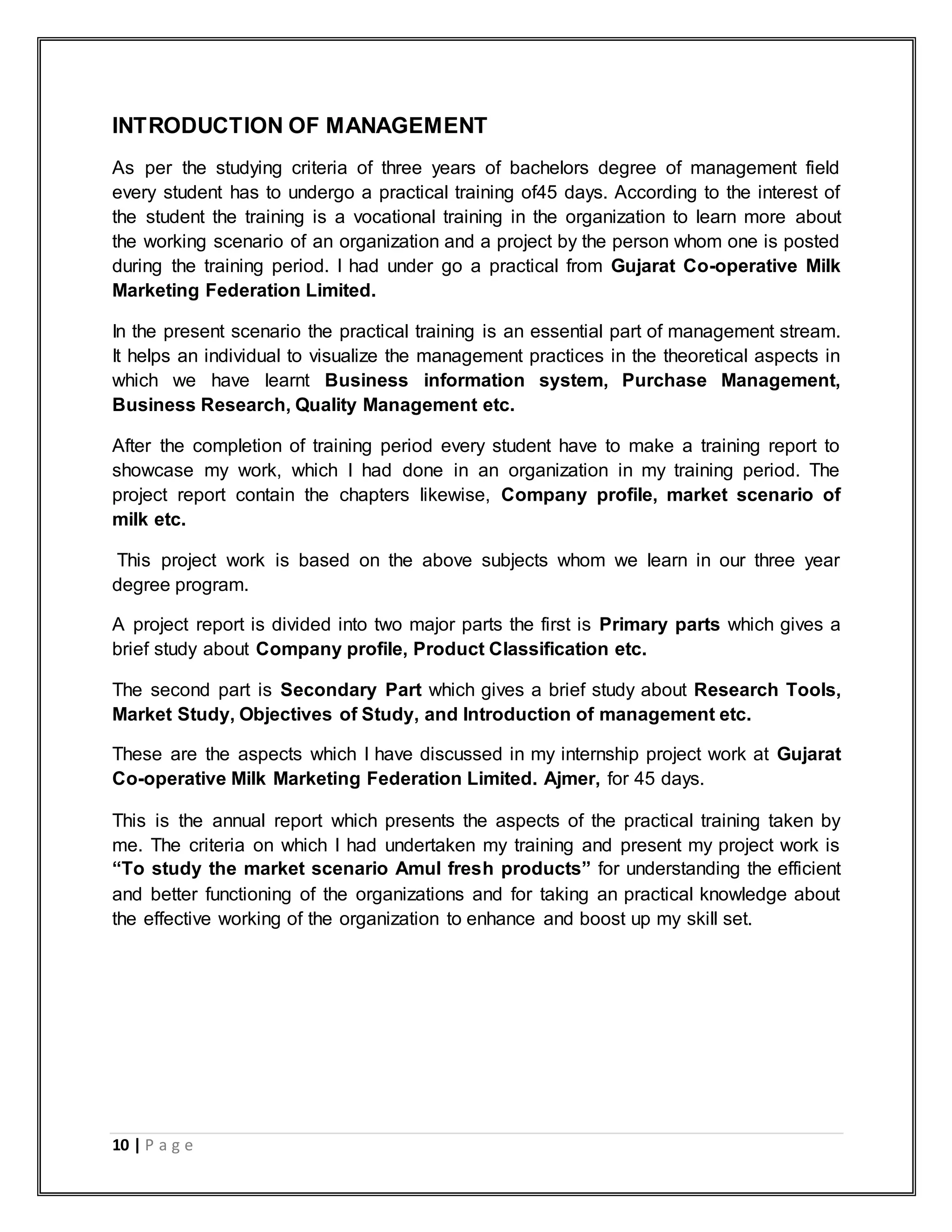 10 | P a g e
INTRODUCTION OF MANAGEMENT
As per the studying criteria of three years of bachelors degree of management field
every student has to undergo a practical training of45 days. According to the interest of
the student the training is a vocational training in the organization to learn more about
the working scenario of an organization and a project by the person whom one is posted
during the training period. I had under go a practical from Gujarat Co-operative Milk
Marketing Federation Limited.
In the present scenario the practical training is an essential part of management stream.
It helps an individual to visualize the management practices in the theoretical aspects in
which we have learnt Business information system, Purchase Management,
Business Research, Quality Management etc.
After the completion of training period every student have to make a training report to
showcase my work, which I had done in an organization in my training period. The
project report contain the chapters likewise, Company profile, market scenario of
milk etc.
This project work is based on the above subjects whom we learn in our three year
degree program.
A project report is divided into two major parts the first is Primary parts which gives a
brief study about Company profile, Product Classification etc.
The second part is Secondary Part which gives a brief study about Research Tools,
Market Study, Objectives of Study, and Introduction of management etc.
These are the aspects which I have discussed in my internship project work at Gujarat
Co-operative Milk Marketing Federation Limited. Ajmer, for 45 days.
This is the annual report which presents the aspects of the practical training taken by
me. The criteria on which I had undertaken my training and present my project work is
“To study the market scenario Amul fresh products” for understanding the efficient
and better functioning of the organizations and for taking an practical knowledge about
the effective working of the organization to enhance and boost up my skill set.
 