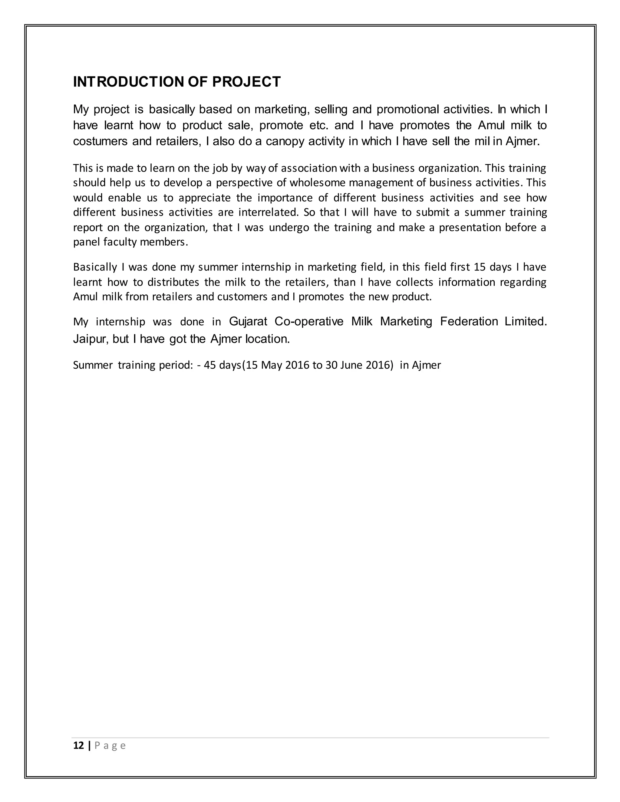 12 | P a g e
INTRODUCTION OF PROJECT
My project is basically based on marketing, selling and promotional activities. In which I
have learnt how to product sale, promote etc. and I have promotes the Amul milk to
costumers and retailers, I also do a canopy activity in which I have sell the mil in Ajmer.
This is made to learn on the job by way of association with a business organization. This training
should help us to develop a perspective of wholesome management of business activities. This
would enable us to appreciate the importance of different business activities and see how
different business activities are interrelated. So that I will have to submit a summer training
report on the organization, that I was undergo the training and make a presentation before a
panel faculty members.
Basically I was done my summer internship in marketing field, in this field first 15 days I have
learnt how to distributes the milk to the retailers, than I have collects information regarding
Amul milk from retailers and customers and I promotes the new product.
My internship was done in Gujarat Co-operative Milk Marketing Federation Limited.
Jaipur, but I have got the Ajmer location.
Summer training period: - 45 days(15 May 2016 to 30 June 2016) in Ajmer
 