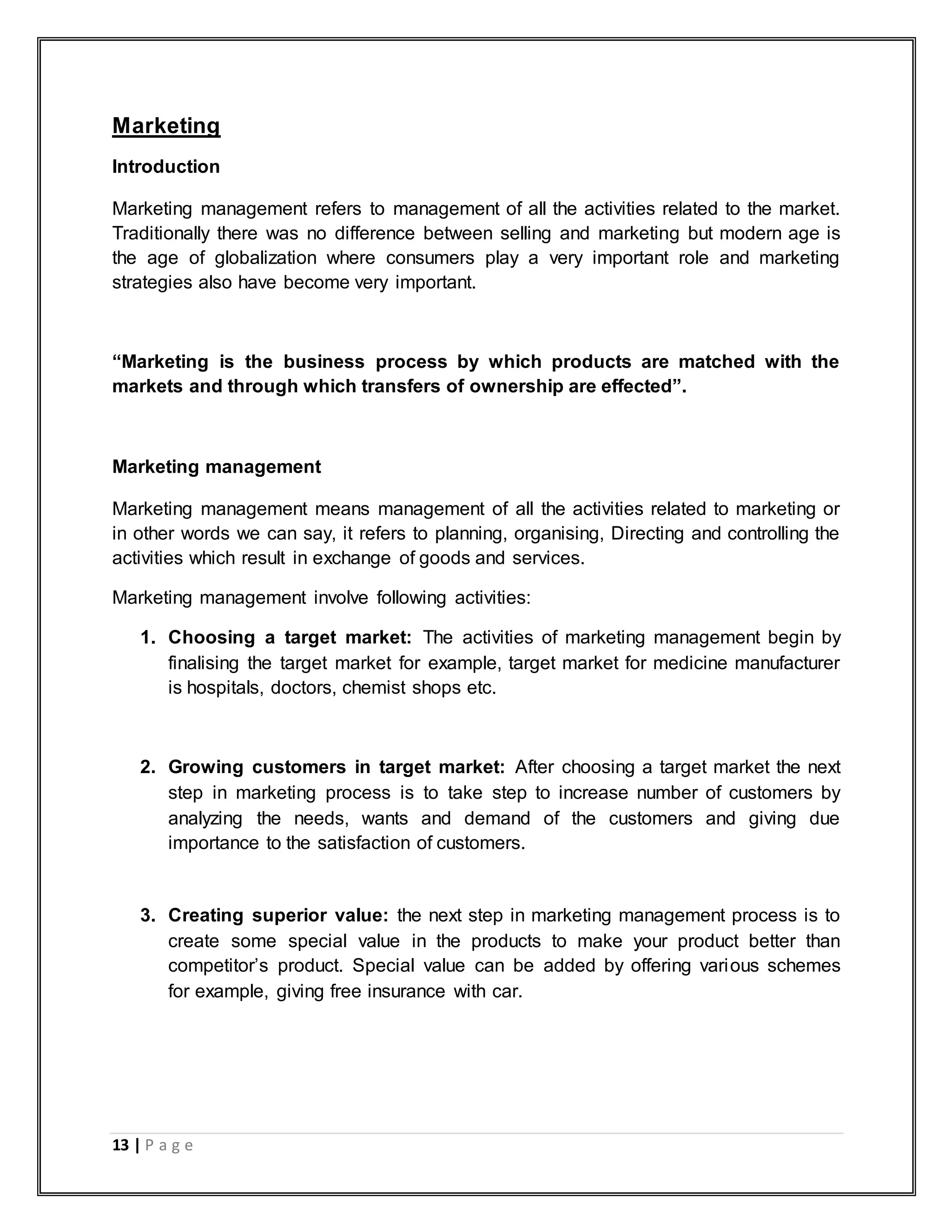 13 | P a g e
Marketing
Introduction
Marketing management refers to management of all the activities related to the market.
Traditionally there was no difference between selling and marketing but modern age is
the age of globalization where consumers play a very important role and marketing
strategies also have become very important.
“Marketing is the business process by which products are matched with the
markets and through which transfers of ownership are effected”.
Marketing management
Marketing management means management of all the activities related to marketing or
in other words we can say, it refers to planning, organising, Directing and controlling the
activities which result in exchange of goods and services.
Marketing management involve following activities:
1. Choosing a target market: The activities of marketing management begin by
finalising the target market for example, target market for medicine manufacturer
is hospitals, doctors, chemist shops etc.
2. Growing customers in target market: After choosing a target market the next
step in marketing process is to take step to increase number of customers by
analyzing the needs, wants and demand of the customers and giving due
importance to the satisfaction of customers.
3. Creating superior value: the next step in marketing management process is to
create some special value in the products to make your product better than
competitor‟s product. Special value can be added by offering various schemes
for example, giving free insurance with car.
 