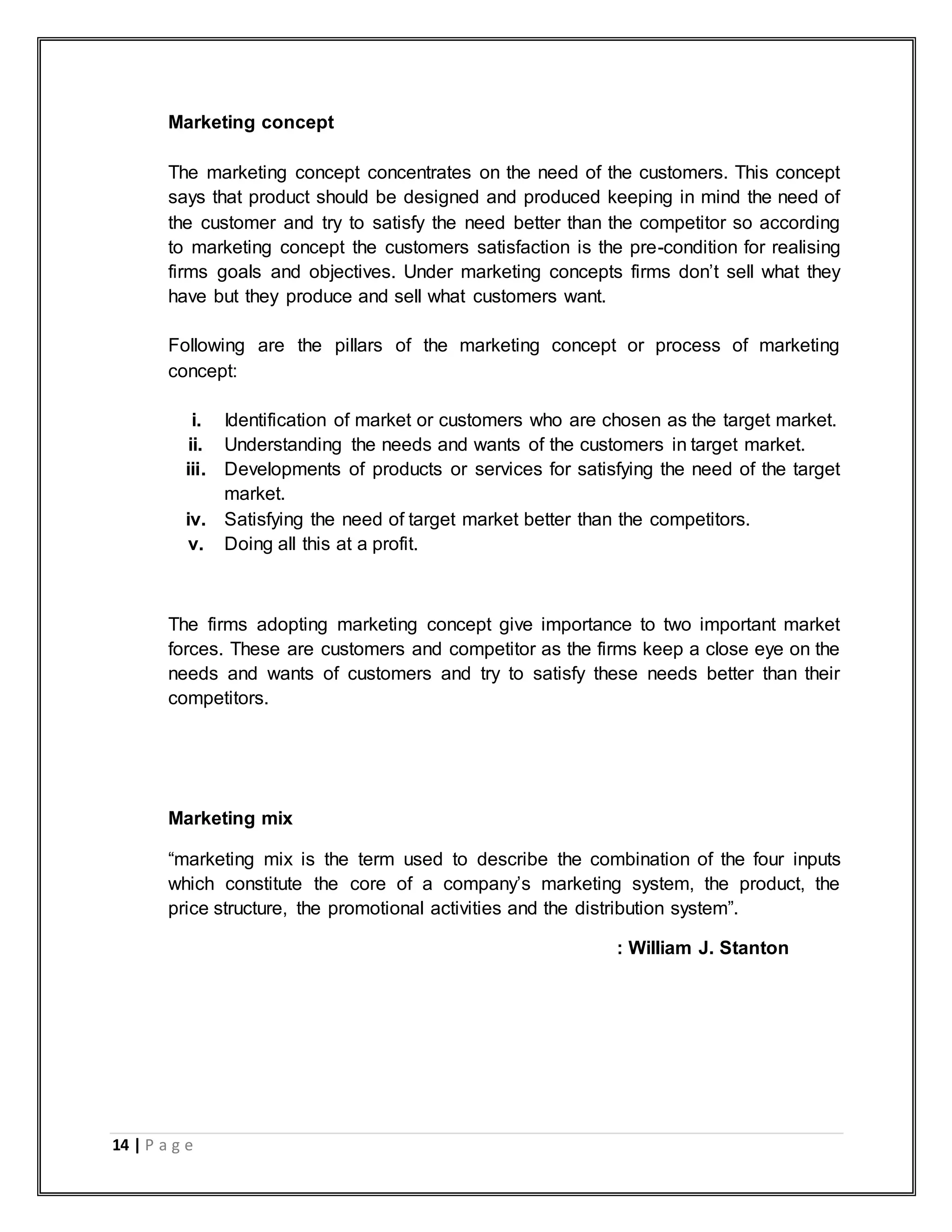 14 | P a g e
Marketing concept
The marketing concept concentrates on the need of the customers. This concept
says that product should be designed and produced keeping in mind the need of
the customer and try to satisfy the need better than the competitor so according
to marketing concept the customers satisfaction is the pre-condition for realising
firms goals and objectives. Under marketing concepts firms don‟t sell what they
have but they produce and sell what customers want.
Following are the pillars of the marketing concept or process of marketing
concept:
i. Identification of market or customers who are chosen as the target market.
ii. Understanding the needs and wants of the customers in target market.
iii. Developments of products or services for satisfying the need of the target
market.
iv. Satisfying the need of target market better than the competitors.
v. Doing all this at a profit.
The firms adopting marketing concept give importance to two important market
forces. These are customers and competitor as the firms keep a close eye on the
needs and wants of customers and try to satisfy these needs better than their
competitors.
Marketing mix
“marketing mix is the term used to describe the combination of the four inputs
which constitute the core of a company‟s marketing system, the product, the
price structure, the promotional activities and the distribution system”.
: William J. Stanton
 