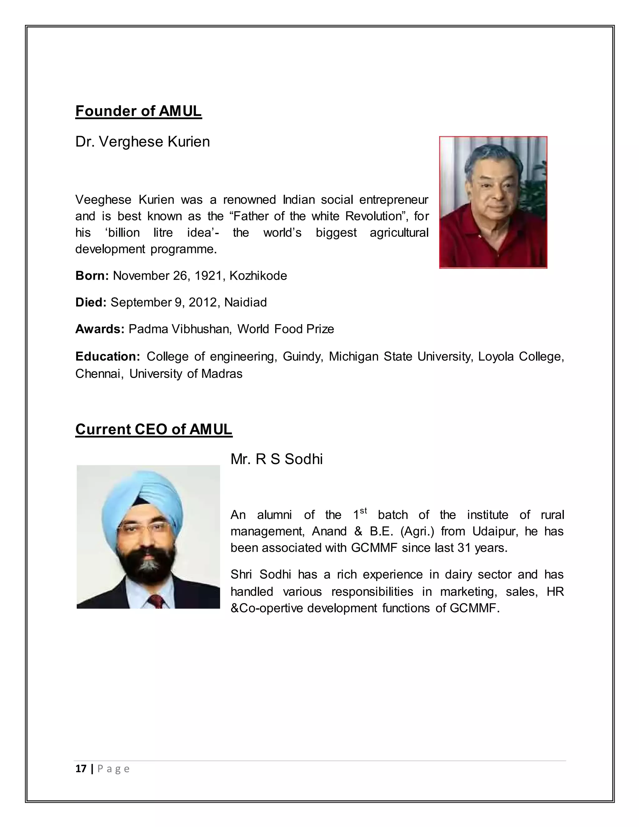 17 | P a g e
Founder of AMUL
Dr. Verghese Kurien
Veeghese Kurien was a renowned Indian social entrepreneur
and is best known as the “Father of the white Revolution”, for
his „billion litre idea‟- the world‟s biggest agricultural
development programme.
Born: November 26, 1921, Kozhikode
Died: September 9, 2012, Naidiad
Awards: Padma Vibhushan, World Food Prize
Education: College of engineering, Guindy, Michigan State University, Loyola College,
Chennai, University of Madras
Current CEO of AMUL
Mr. R S Sodhi
An alumni of the 1st
batch of the institute of rural
management, Anand & B.E. (Agri.) from Udaipur, he has
been associated with GCMMF since last 31 years.
Shri Sodhi has a rich experience in dairy sector and has
handled various responsibilities in marketing, sales, HR
&Co-opertive development functions of GCMMF.
 