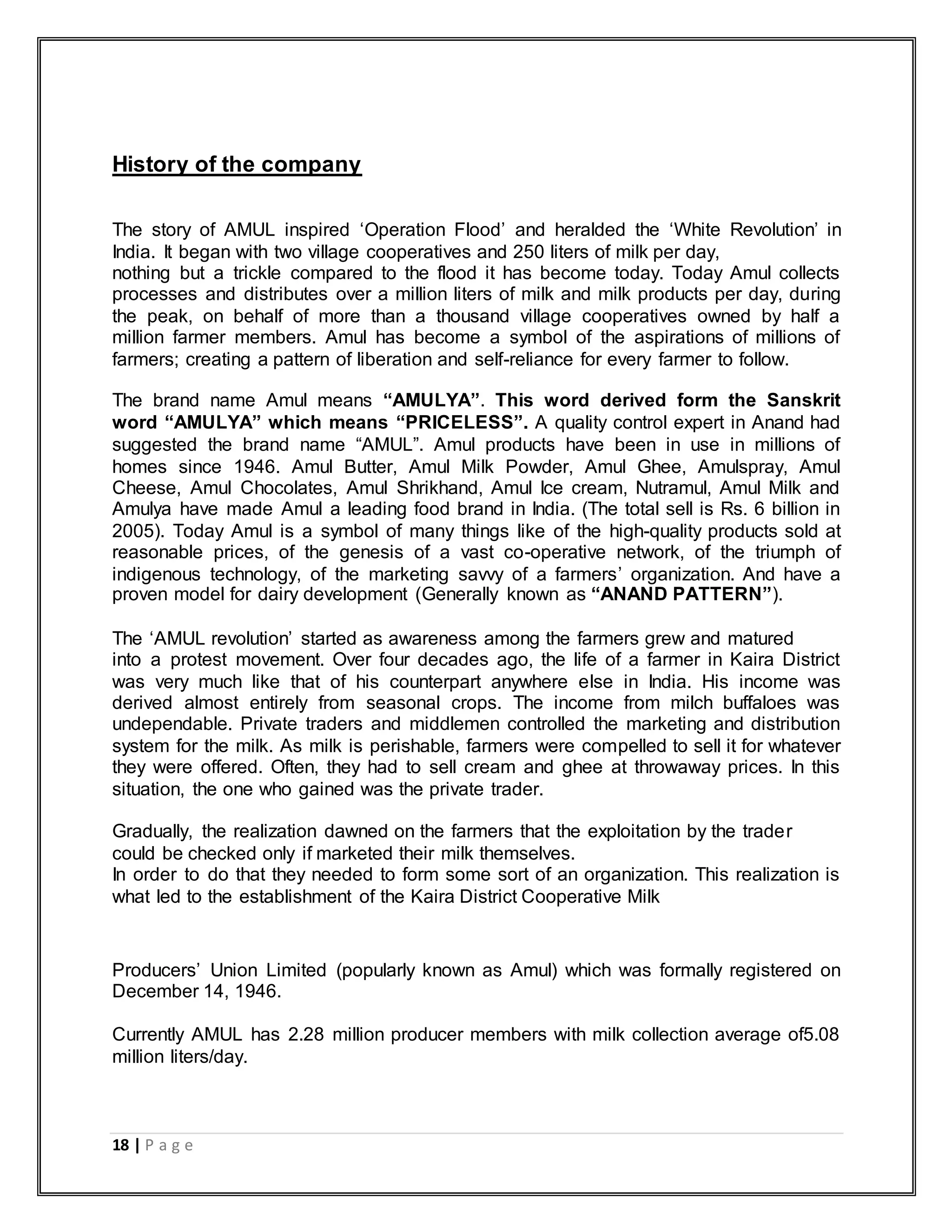 18 | P a g e
History of the company
The story of AMUL inspired „Operation Flood‟ and heralded the „White Revolution‟ in
India. It began with two village cooperatives and 250 liters of milk per day,
nothing but a trickle compared to the flood it has become today. Today Amul collects
processes and distributes over a million liters of milk and milk products per day, during
the peak, on behalf of more than a thousand village cooperatives owned by half a
million farmer members. Amul has become a symbol of the aspirations of millions of
farmers; creating a pattern of liberation and self-reliance for every farmer to follow.
The brand name Amul means “AMULYA”. This word derived form the Sanskrit
word “AMULYA” which means “PRICELESS”. A quality control expert in Anand had
suggested the brand name “AMUL”. Amul products have been in use in millions of
homes since 1946. Amul Butter, Amul Milk Powder, Amul Ghee, Amulspray, Amul
Cheese, Amul Chocolates, Amul Shrikhand, Amul Ice cream, Nutramul, Amul Milk and
Amulya have made Amul a leading food brand in India. (The total sell is Rs. 6 billion in
2005). Today Amul is a symbol of many things like of the high-quality products sold at
reasonable prices, of the genesis of a vast co-operative network, of the triumph of
indigenous technology, of the marketing savvy of a farmers‟ organization. And have a
proven model for dairy development (Generally known as “ANAND PATTERN”).
The „AMUL revolution‟ started as awareness among the farmers grew and matured
into a protest movement. Over four decades ago, the life of a farmer in Kaira District
was very much like that of his counterpart anywhere else in India. His income was
derived almost entirely from seasonal crops. The income from milch buffaloes was
undependable. Private traders and middlemen controlled the marketing and distribution
system for the milk. As milk is perishable, farmers were compelled to sell it for whatever
they were offered. Often, they had to sell cream and ghee at throwaway prices. In this
situation, the one who gained was the private trader.
Gradually, the realization dawned on the farmers that the exploitation by the trader
could be checked only if marketed their milk themselves.
In order to do that they needed to form some sort of an organization. This realization is
what led to the establishment of the Kaira District Cooperative Milk
Producers‟ Union Limited (popularly known as Amul) which was formally registered on
December 14, 1946.
Currently AMUL has 2.28 million producer members with milk collection average of5.08
million liters/day.
 
