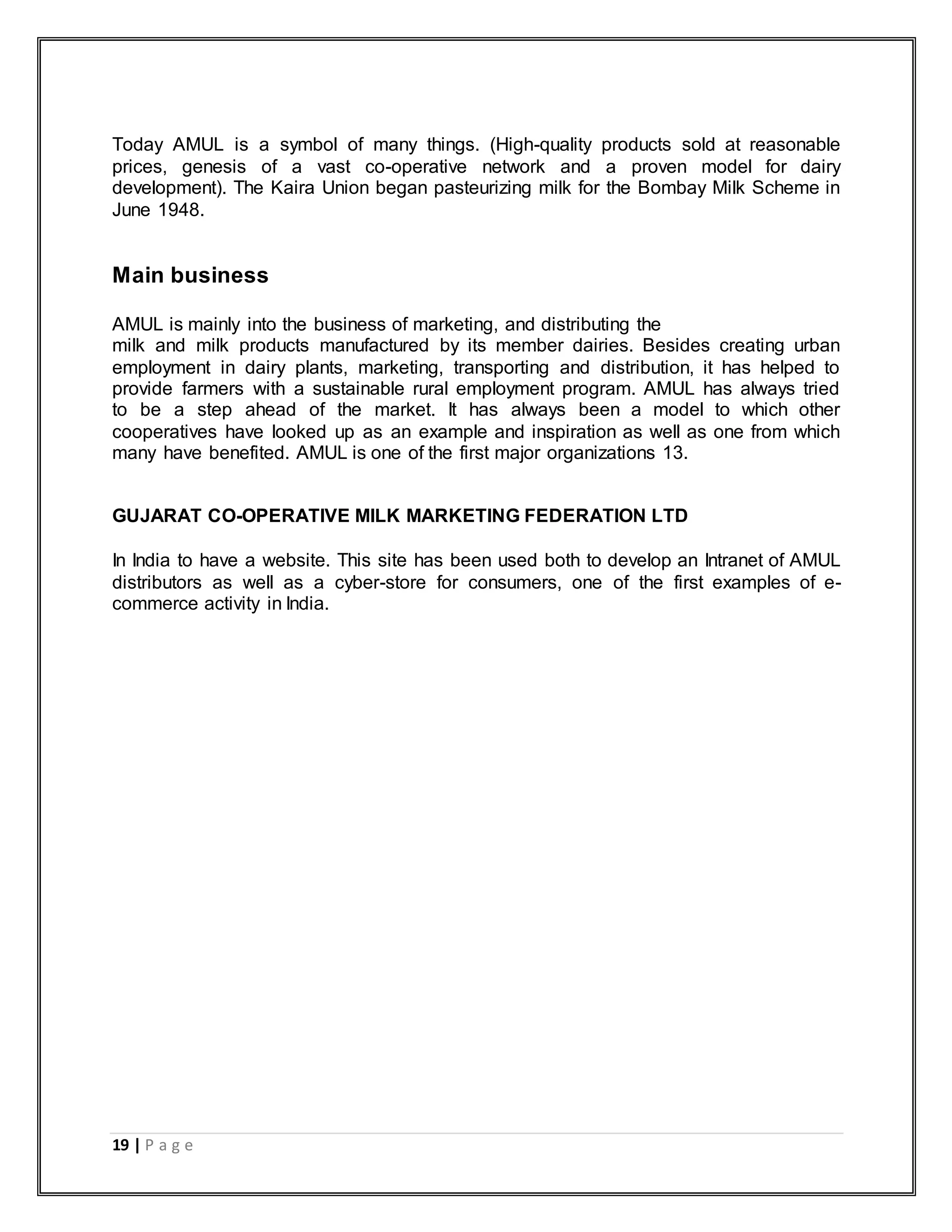 19 | P a g e
Today AMUL is a symbol of many things. (High-quality products sold at reasonable
prices, genesis of a vast co-operative network and a proven model for dairy
development). The Kaira Union began pasteurizing milk for the Bombay Milk Scheme in
June 1948.
Main business
AMUL is mainly into the business of marketing, and distributing the
milk and milk products manufactured by its member dairies. Besides creating urban
employment in dairy plants, marketing, transporting and distribution, it has helped to
provide farmers with a sustainable rural employment program. AMUL has always tried
to be a step ahead of the market. It has always been a model to which other
cooperatives have looked up as an example and inspiration as well as one from which
many have benefited. AMUL is one of the first major organizations 13.
GUJARAT CO-OPERATIVE MILK MARKETING FEDERATION LTD
In India to have a website. This site has been used both to develop an Intranet of AMUL
distributors as well as a cyber-store for consumers, one of the first examples of e-
commerce activity in India.
 