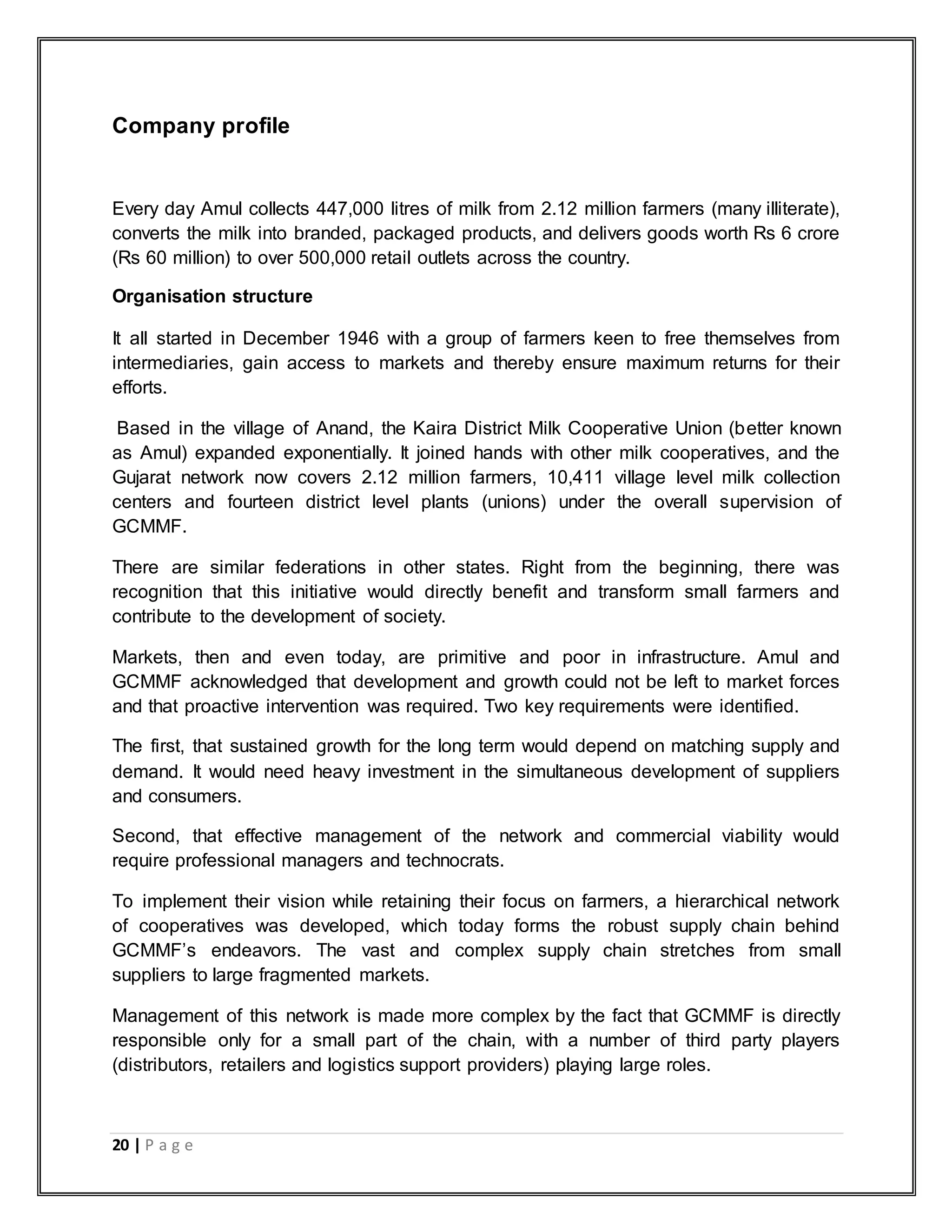 20 | P a g e
Company profile
Every day Amul collects 447,000 litres of milk from 2.12 million farmers (many illiterate),
converts the milk into branded, packaged products, and delivers goods worth Rs 6 crore
(Rs 60 million) to over 500,000 retail outlets across the country.
Organisation structure
It all started in December 1946 with a group of farmers keen to free themselves from
intermediaries, gain access to markets and thereby ensure maximum returns for their
efforts.
Based in the village of Anand, the Kaira District Milk Cooperative Union (better known
as Amul) expanded exponentially. It joined hands with other milk cooperatives, and the
Gujarat network now covers 2.12 million farmers, 10,411 village level milk collection
centers and fourteen district level plants (unions) under the overall supervision of
GCMMF.
There are similar federations in other states. Right from the beginning, there was
recognition that this initiative would directly benefit and transform small farmers and
contribute to the development of society.
Markets, then and even today, are primitive and poor in infrastructure. Amul and
GCMMF acknowledged that development and growth could not be left to market forces
and that proactive intervention was required. Two key requirements were identified.
The first, that sustained growth for the long term would depend on matching supply and
demand. It would need heavy investment in the simultaneous development of suppliers
and consumers.
Second, that effective management of the network and commercial viability would
require professional managers and technocrats.
To implement their vision while retaining their focus on farmers, a hierarchical network
of cooperatives was developed, which today forms the robust supply chain behind
GCMMF‟s endeavors. The vast and complex supply chain stretches from small
suppliers to large fragmented markets.
Management of this network is made more complex by the fact that GCMMF is directly
responsible only for a small part of the chain, with a number of third party players
(distributors, retailers and logistics support providers) playing large roles.
 