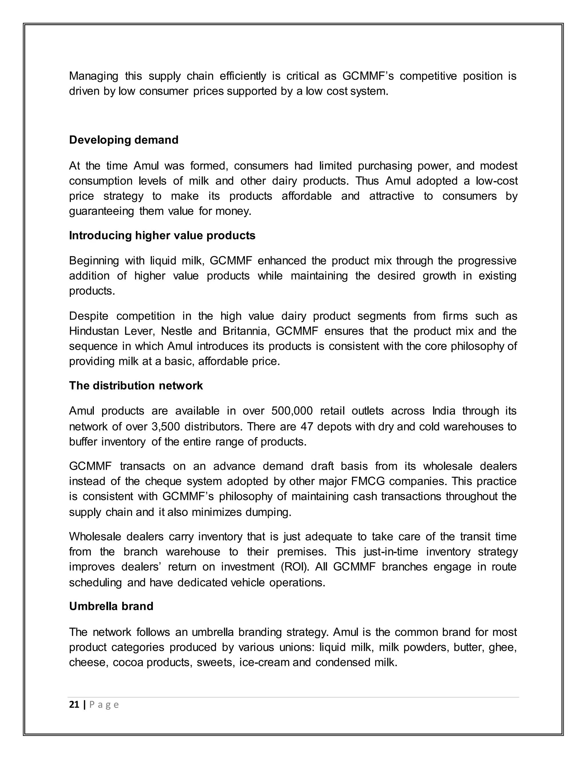 21 | P a g e
Managing this supply chain efficiently is critical as GCMMF‟s competitive position is
driven by low consumer prices supported by a low cost system.
Developing demand
At the time Amul was formed, consumers had limited purchasing power, and modest
consumption levels of milk and other dairy products. Thus Amul adopted a low-cost
price strategy to make its products affordable and attractive to consumers by
guaranteeing them value for money.
Introducing higher value products
Beginning with liquid milk, GCMMF enhanced the product mix through the progressive
addition of higher value products while maintaining the desired growth in existing
products.
Despite competition in the high value dairy product segments from firms such as
Hindustan Lever, Nestle and Britannia, GCMMF ensures that the product mix and the
sequence in which Amul introduces its products is consistent with the core philosophy of
providing milk at a basic, affordable price.
The distribution network
Amul products are available in over 500,000 retail outlets across India through its
network of over 3,500 distributors. There are 47 depots with dry and cold warehouses to
buffer inventory of the entire range of products.
GCMMF transacts on an advance demand draft basis from its wholesale dealers
instead of the cheque system adopted by other major FMCG companies. This practice
is consistent with GCMMF‟s philosophy of maintaining cash transactions throughout the
supply chain and it also minimizes dumping.
Wholesale dealers carry inventory that is just adequate to take care of the transit time
from the branch warehouse to their premises. This just-in-time inventory strategy
improves dealers‟ return on investment (ROI). All GCMMF branches engage in route
scheduling and have dedicated vehicle operations.
Umbrella brand
The network follows an umbrella branding strategy. Amul is the common brand for most
product categories produced by various unions: liquid milk, milk powders, butter, ghee,
cheese, cocoa products, sweets, ice-cream and condensed milk.
 