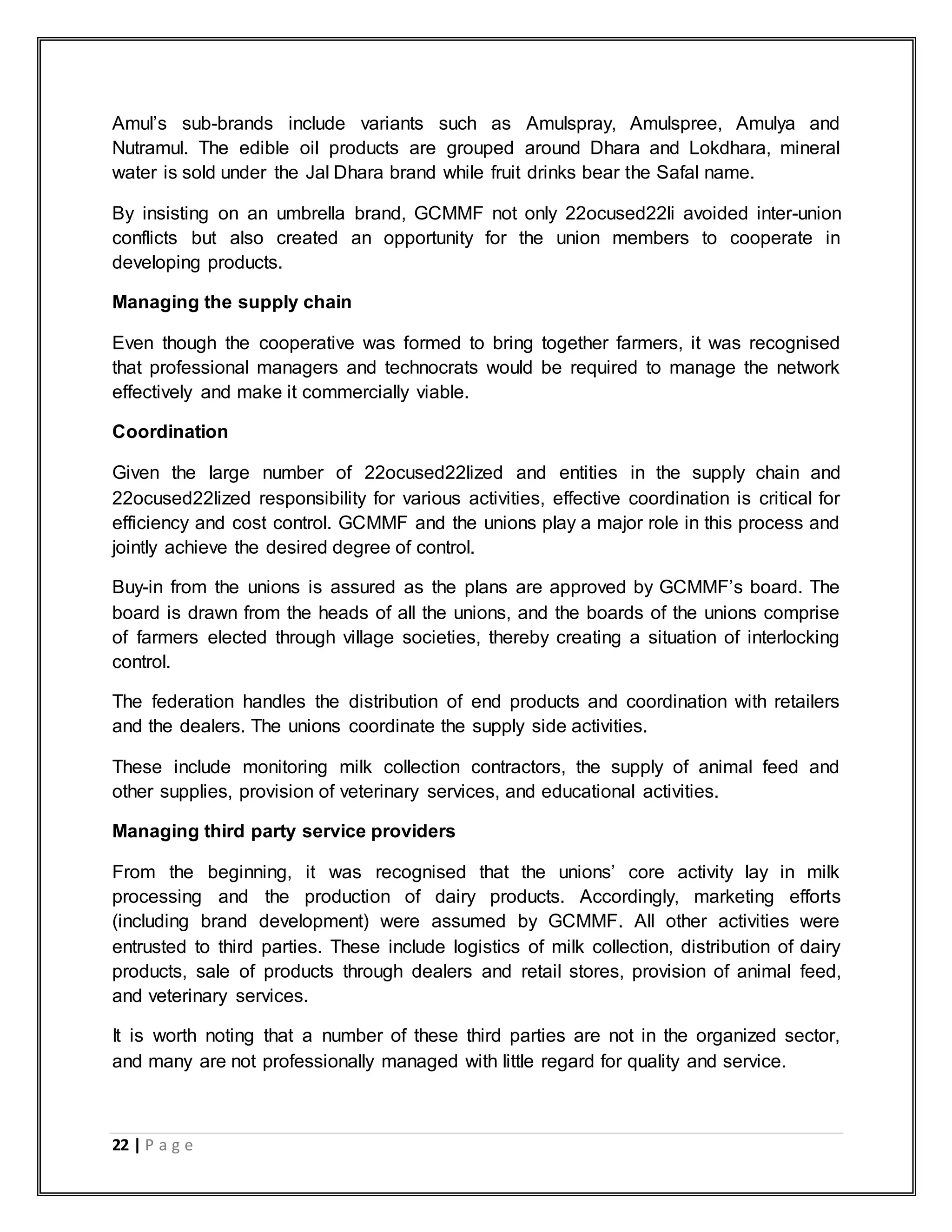 22 | P a g e
Amul‟s sub-brands include variants such as Amulspray, Amulspree, Amulya and
Nutramul. The edible oil products are grouped around Dhara and Lokdhara, mineral
water is sold under the Jal Dhara brand while fruit drinks bear the Safal name.
By insisting on an umbrella brand, GCMMF not only 22ocused22li avoided inter-union
conflicts but also created an opportunity for the union members to cooperate in
developing products.
Managing the supply chain
Even though the cooperative was formed to bring together farmers, it was recognised
that professional managers and technocrats would be required to manage the network
effectively and make it commercially viable.
Coordination
Given the large number of 22ocused22lized and entities in the supply chain and
22ocused22lized responsibility for various activities, effective coordination is critical for
efficiency and cost control. GCMMF and the unions play a major role in this process and
jointly achieve the desired degree of control.
Buy-in from the unions is assured as the plans are approved by GCMMF‟s board. The
board is drawn from the heads of all the unions, and the boards of the unions comprise
of farmers elected through village societies, thereby creating a situation of interlocking
control.
The federation handles the distribution of end products and coordination with retailers
and the dealers. The unions coordinate the supply side activities.
These include monitoring milk collection contractors, the supply of animal feed and
other supplies, provision of veterinary services, and educational activities.
Managing third party service providers
From the beginning, it was recognised that the unions‟ core activity lay in milk
processing and the production of dairy products. Accordingly, marketing efforts
(including brand development) were assumed by GCMMF. All other activities were
entrusted to third parties. These include logistics of milk collection, distribution of dairy
products, sale of products through dealers and retail stores, provision of animal feed,
and veterinary services.
It is worth noting that a number of these third parties are not in the organized sector,
and many are not professionally managed with little regard for quality and service.
 
