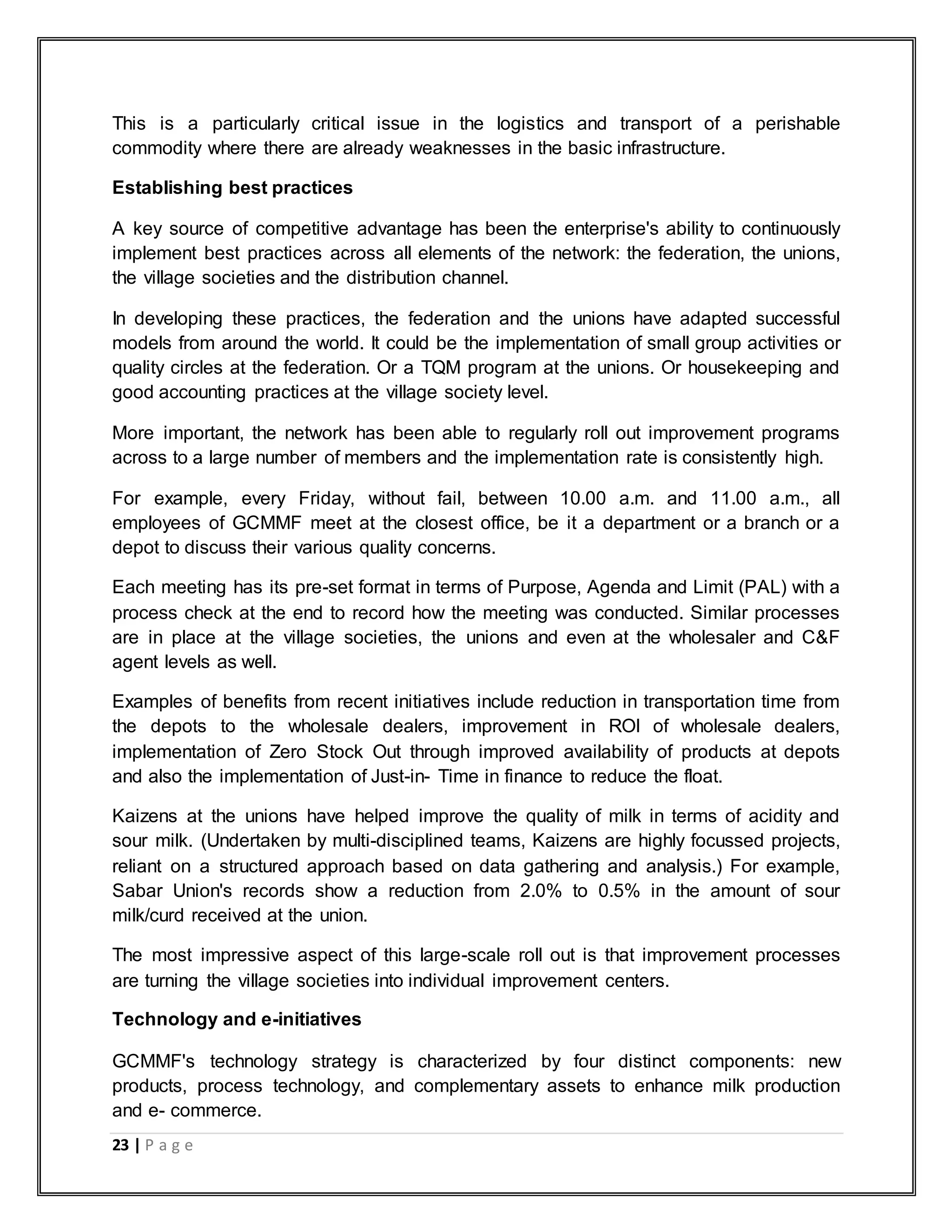 23 | P a g e
This is a particularly critical issue in the logistics and transport of a perishable
commodity where there are already weaknesses in the basic infrastructure.
Establishing best practices
A key source of competitive advantage has been the enterprise's ability to continuously
implement best practices across all elements of the network: the federation, the unions,
the village societies and the distribution channel.
In developing these practices, the federation and the unions have adapted successful
models from around the world. It could be the implementation of small group activities or
quality circles at the federation. Or a TQM program at the unions. Or housekeeping and
good accounting practices at the village society level.
More important, the network has been able to regularly roll out improvement programs
across to a large number of members and the implementation rate is consistently high.
For example, every Friday, without fail, between 10.00 a.m. and 11.00 a.m., all
employees of GCMMF meet at the closest office, be it a department or a branch or a
depot to discuss their various quality concerns.
Each meeting has its pre-set format in terms of Purpose, Agenda and Limit (PAL) with a
process check at the end to record how the meeting was conducted. Similar processes
are in place at the village societies, the unions and even at the wholesaler and C&F
agent levels as well.
Examples of benefits from recent initiatives include reduction in transportation time from
the depots to the wholesale dealers, improvement in ROI of wholesale dealers,
implementation of Zero Stock Out through improved availability of products at depots
and also the implementation of Just-in- Time in finance to reduce the float.
Kaizens at the unions have helped improve the quality of milk in terms of acidity and
sour milk. (Undertaken by multi-disciplined teams, Kaizens are highly focussed projects,
reliant on a structured approach based on data gathering and analysis.) For example,
Sabar Union's records show a reduction from 2.0% to 0.5% in the amount of sour
milk/curd received at the union.
The most impressive aspect of this large-scale roll out is that improvement processes
are turning the village societies into individual improvement centers.
Technology and e-initiatives
GCMMF's technology strategy is characterized by four distinct components: new
products, process technology, and complementary assets to enhance milk production
and e- commerce.
 