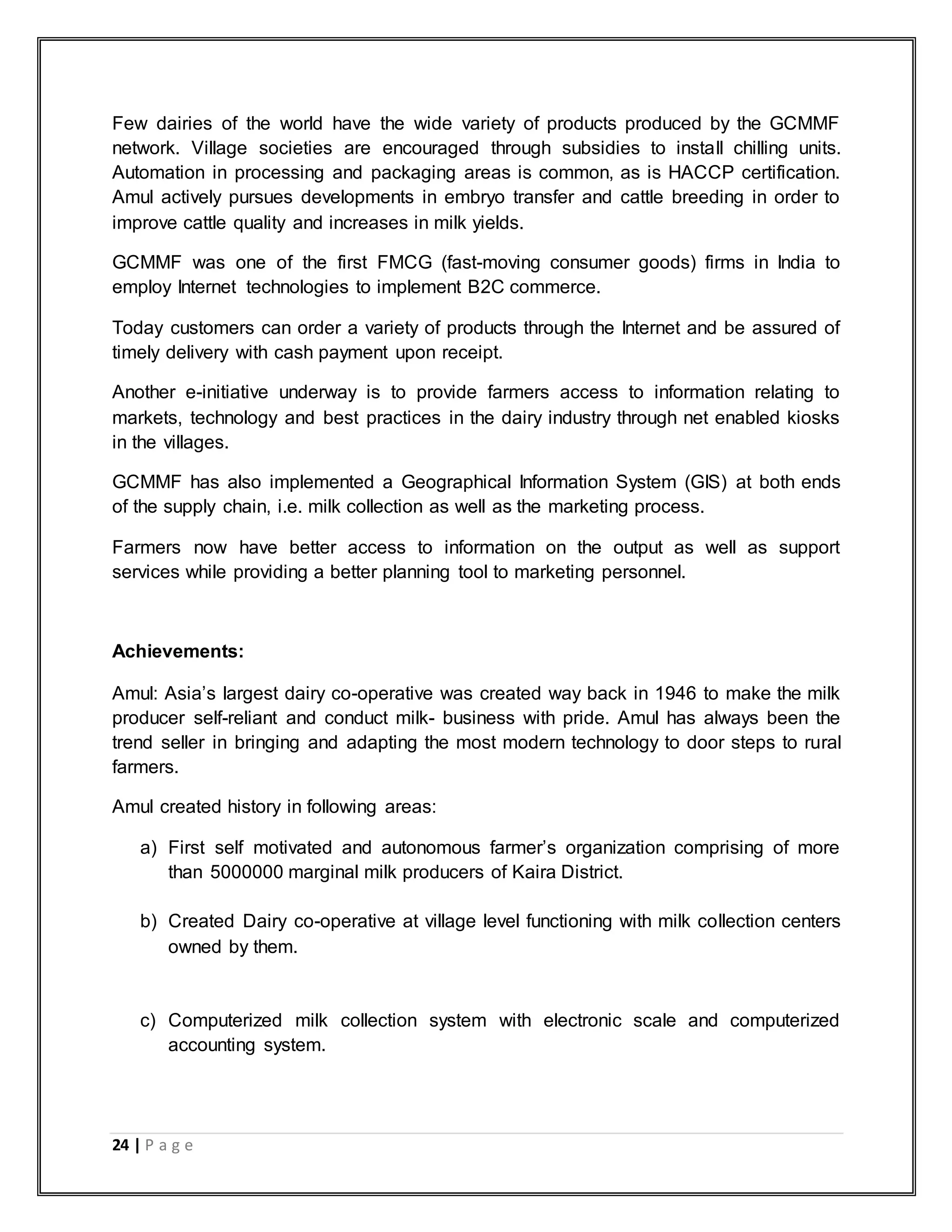 24 | P a g e
Few dairies of the world have the wide variety of products produced by the GCMMF
network. Village societies are encouraged through subsidies to install chilling units.
Automation in processing and packaging areas is common, as is HACCP certification.
Amul actively pursues developments in embryo transfer and cattle breeding in order to
improve cattle quality and increases in milk yields.
GCMMF was one of the first FMCG (fast-moving consumer goods) firms in India to
employ Internet technologies to implement B2C commerce.
Today customers can order a variety of products through the Internet and be assured of
timely delivery with cash payment upon receipt.
Another e-initiative underway is to provide farmers access to information relating to
markets, technology and best practices in the dairy industry through net enabled kiosks
in the villages.
GCMMF has also implemented a Geographical Information System (GIS) at both ends
of the supply chain, i.e. milk collection as well as the marketing process.
Farmers now have better access to information on the output as well as support
services while providing a better planning tool to marketing personnel.
Achievements:
Amul: Asia‟s largest dairy co-operative was created way back in 1946 to make the milk
producer self-reliant and conduct milk- business with pride. Amul has always been the
trend seller in bringing and adapting the most modern technology to door steps to rural
farmers.
Amul created history in following areas:
a) First self motivated and autonomous farmer‟s organization comprising of more
than 5000000 marginal milk producers of Kaira District.
b) Created Dairy co-operative at village level functioning with milk collection centers
owned by them.
c) Computerized milk collection system with electronic scale and computerized
accounting system.
 