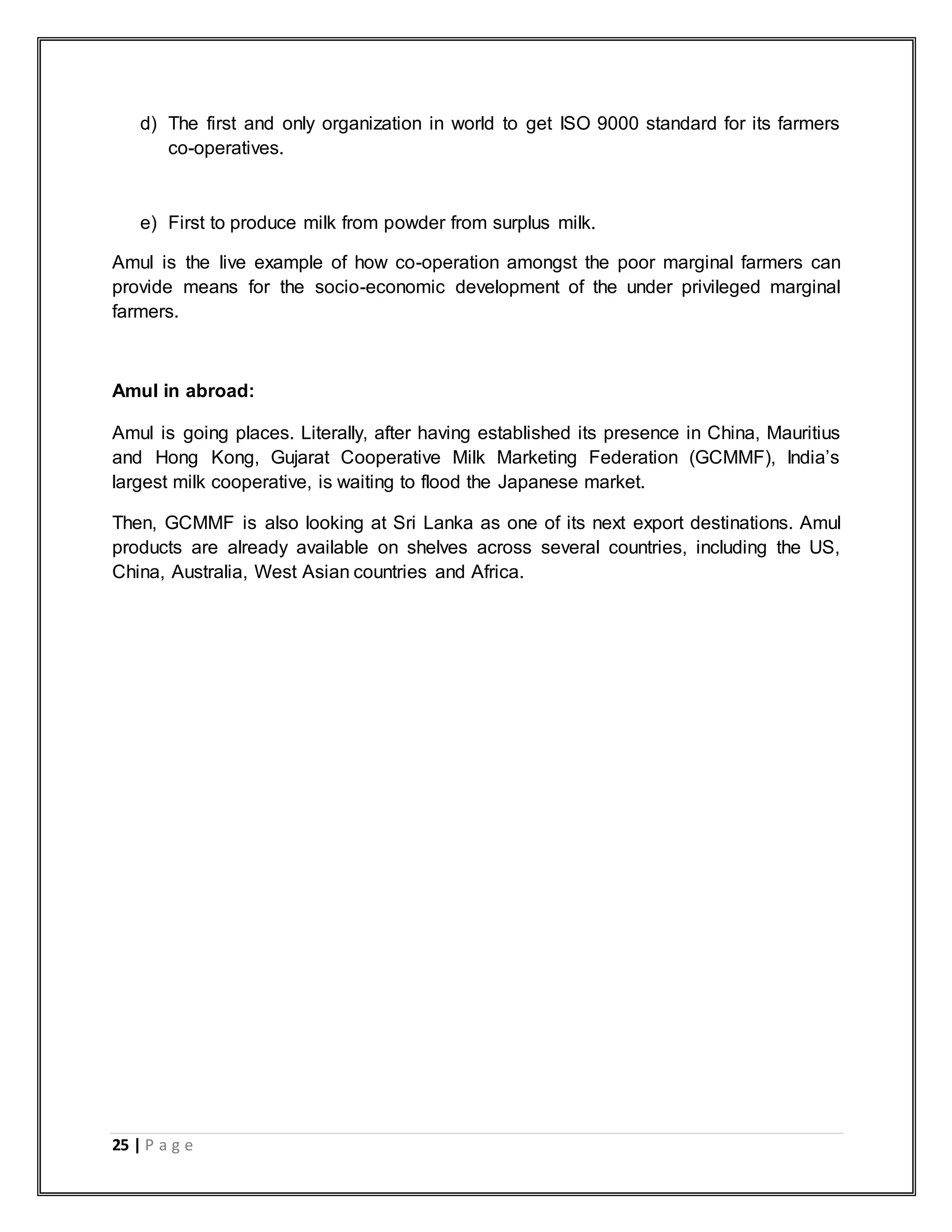 25 | P a g e
d) The first and only organization in world to get ISO 9000 standard for its farmers
co-operatives.
e) First to produce milk from powder from surplus milk.
Amul is the live example of how co-operation amongst the poor marginal farmers can
provide means for the socio-economic development of the under privileged marginal
farmers.
Amul in abroad:
Amul is going places. Literally, after having established its presence in China, Mauritius
and Hong Kong, Gujarat Cooperative Milk Marketing Federation (GCMMF), India‟s
largest milk cooperative, is waiting to flood the Japanese market.
Then, GCMMF is also looking at Sri Lanka as one of its next export destinations. Amul
products are already available on shelves across several countries, including the US,
China, Australia, West Asian countries and Africa.
 