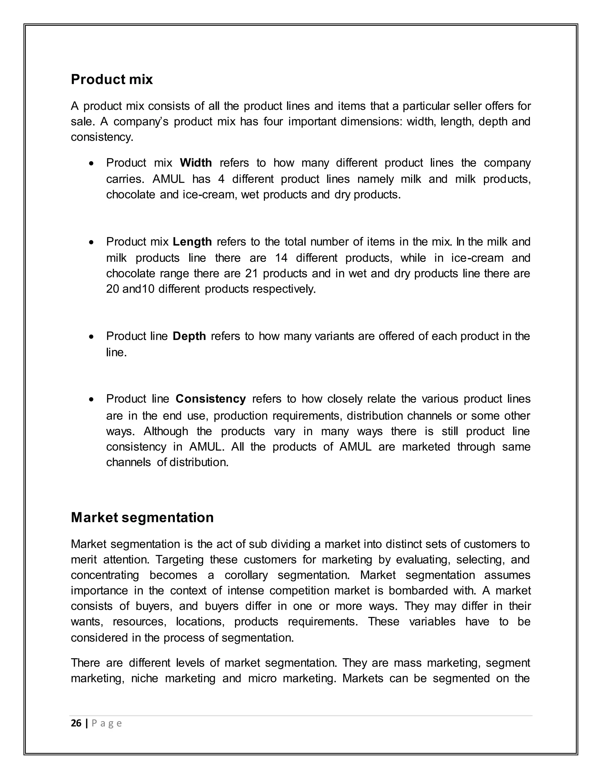 26 | P a g e
Product mix
A product mix consists of all the product lines and items that a particular seller offers for
sale. A company‟s product mix has four important dimensions: width, length, depth and
consistency.
 Product mix Width refers to how many different product lines the company
carries. AMUL has 4 different product lines namely milk and milk products,
chocolate and ice-cream, wet products and dry products.
 Product mix Length refers to the total number of items in the mix. In the milk and
milk products line there are 14 different products, while in ice-cream and
chocolate range there are 21 products and in wet and dry products line there are
20 and10 different products respectively.
 Product line Depth refers to how many variants are offered of each product in the
line.
 Product line Consistency refers to how closely relate the various product lines
are in the end use, production requirements, distribution channels or some other
ways. Although the products vary in many ways there is still product line
consistency in AMUL. All the products of AMUL are marketed through same
channels of distribution.
Market segmentation
Market segmentation is the act of sub dividing a market into distinct sets of customers to
merit attention. Targeting these customers for marketing by evaluating, selecting, and
concentrating becomes a corollary segmentation. Market segmentation assumes
importance in the context of intense competition market is bombarded with. A market
consists of buyers, and buyers differ in one or more ways. They may differ in their
wants, resources, locations, products requirements. These variables have to be
considered in the process of segmentation.
There are different levels of market segmentation. They are mass marketing, segment
marketing, niche marketing and micro marketing. Markets can be segmented on the
 