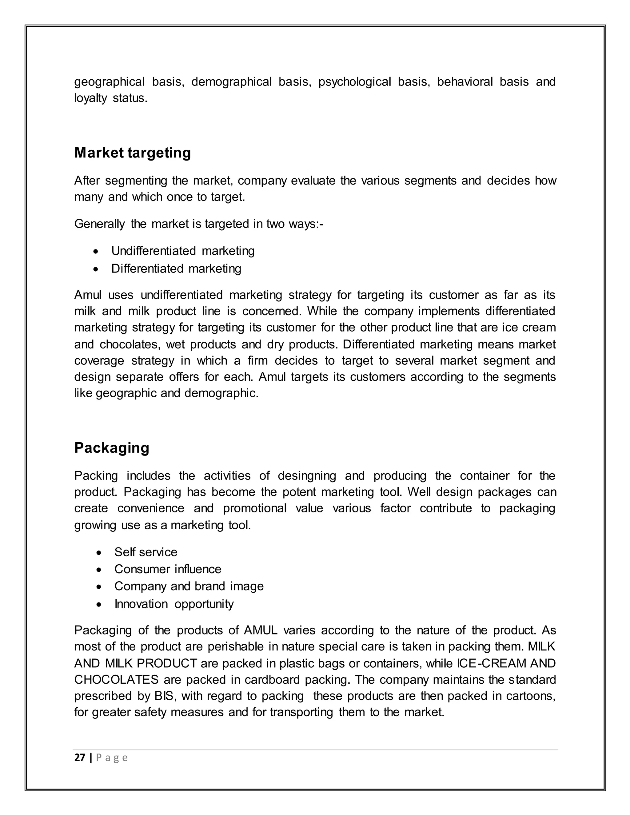 27 | P a g e
geographical basis, demographical basis, psychological basis, behavioral basis and
loyalty status.
Market targeting
After segmenting the market, company evaluate the various segments and decides how
many and which once to target.
Generally the market is targeted in two ways:-
 Undifferentiated marketing
 Differentiated marketing
Amul uses undifferentiated marketing strategy for targeting its customer as far as its
milk and milk product line is concerned. While the company implements differentiated
marketing strategy for targeting its customer for the other product line that are ice cream
and chocolates, wet products and dry products. Differentiated marketing means market
coverage strategy in which a firm decides to target to several market segment and
design separate offers for each. Amul targets its customers according to the segments
like geographic and demographic.
Packaging
Packing includes the activities of desingning and producing the container for the
product. Packaging has become the potent marketing tool. Well design packages can
create convenience and promotional value various factor contribute to packaging
growing use as a marketing tool.
 Self service
 Consumer influence
 Company and brand image
 Innovation opportunity
Packaging of the products of AMUL varies according to the nature of the product. As
most of the product are perishable in nature special care is taken in packing them. MILK
AND MILK PRODUCT are packed in plastic bags or containers, while ICE-CREAM AND
CHOCOLATES are packed in cardboard packing. The company maintains the standard
prescribed by BIS, with regard to packing these products are then packed in cartoons,
for greater safety measures and for transporting them to the market.
 