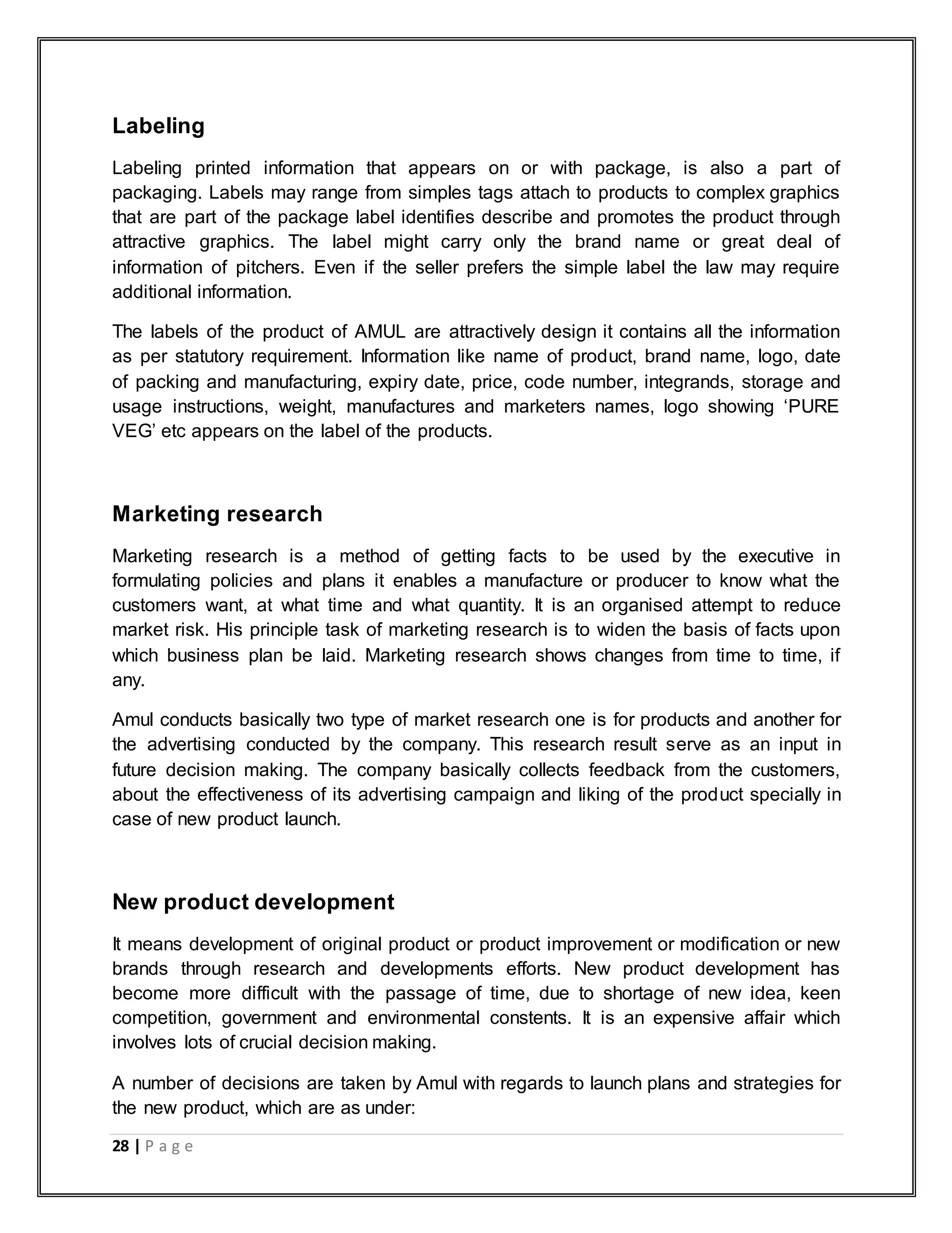 28 | P a g e
Labeling
Labeling printed information that appears on or with package, is also a part of
packaging. Labels may range from simples tags attach to products to complex graphics
that are part of the package label identifies describe and promotes the product through
attractive graphics. The label might carry only the brand name or great deal of
information of pitchers. Even if the seller prefers the simple label the law may require
additional information.
The labels of the product of AMUL are attractively design it contains all the information
as per statutory requirement. Information like name of product, brand name, logo, date
of packing and manufacturing, expiry date, price, code number, integrands, storage and
usage instructions, weight, manufactures and marketers names, logo showing „PURE
VEG‟ etc appears on the label of the products.
Marketing research
Marketing research is a method of getting facts to be used by the executive in
formulating policies and plans it enables a manufacture or producer to know what the
customers want, at what time and what quantity. It is an organised attempt to reduce
market risk. His principle task of marketing research is to widen the basis of facts upon
which business plan be laid. Marketing research shows changes from time to time, if
any.
Amul conducts basically two type of market research one is for products and another for
the advertising conducted by the company. This research result serve as an input in
future decision making. The company basically collects feedback from the customers,
about the effectiveness of its advertising campaign and liking of the product specially in
case of new product launch.
New product development
It means development of original product or product improvement or modification or new
brands through research and developments efforts. New product development has
become more difficult with the passage of time, due to shortage of new idea, keen
competition, government and environmental constents. It is an expensive affair which
involves lots of crucial decision making.
A number of decisions are taken by Amul with regards to launch plans and strategies for
the new product, which are as under:
 