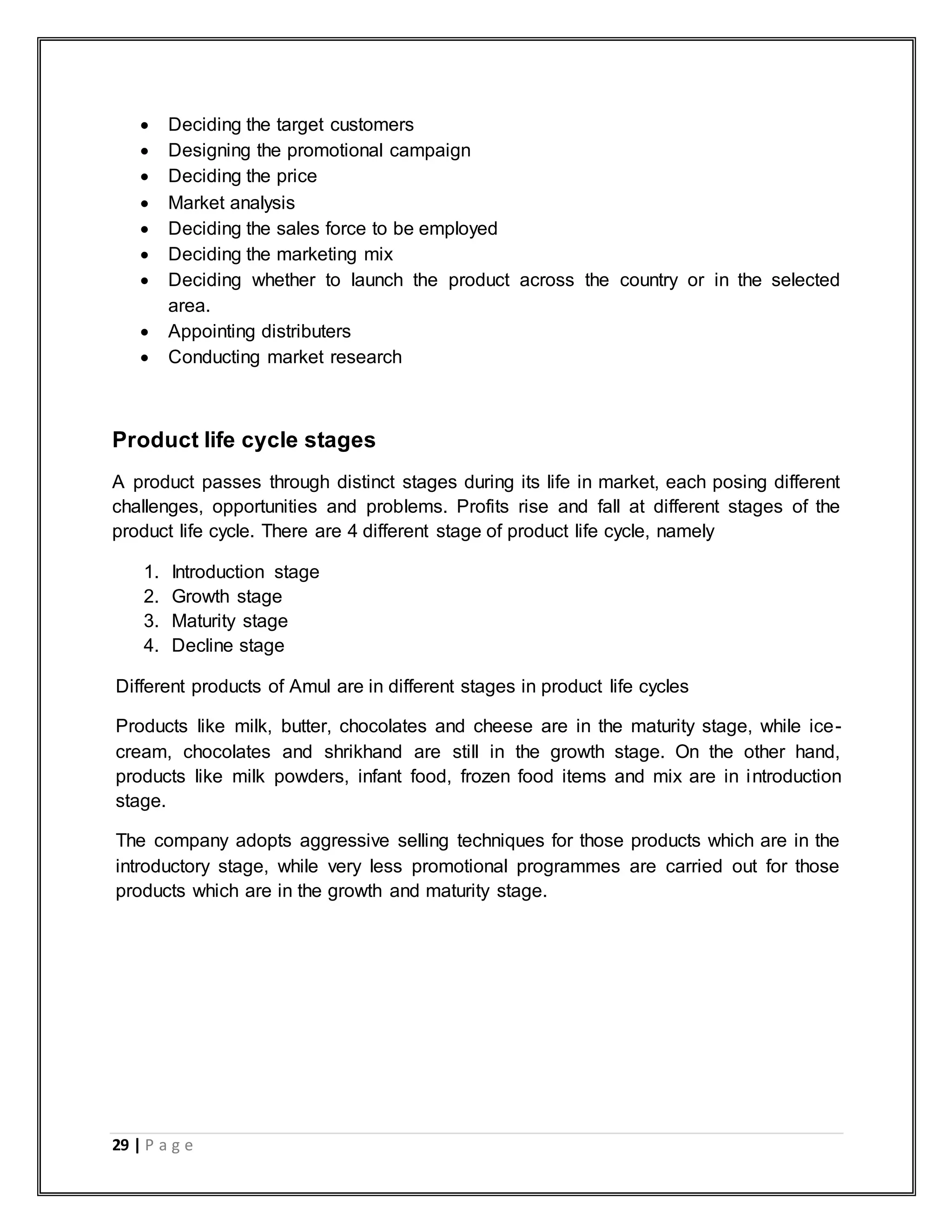 29 | P a g e
 Deciding the target customers
 Designing the promotional campaign
 Deciding the price
 Market analysis
 Deciding the sales force to be employed
 Deciding the marketing mix
 Deciding whether to launch the product across the country or in the selected
area.
 Appointing distributers
 Conducting market research
Product life cycle stages
A product passes through distinct stages during its life in market, each posing different
challenges, opportunities and problems. Profits rise and fall at different stages of the
product life cycle. There are 4 different stage of product life cycle, namely
1. Introduction stage
2. Growth stage
3. Maturity stage
4. Decline stage
Different products of Amul are in different stages in product life cycles
Products like milk, butter, chocolates and cheese are in the maturity stage, while ice-
cream, chocolates and shrikhand are still in the growth stage. On the other hand,
products like milk powders, infant food, frozen food items and mix are in introduction
stage.
The company adopts aggressive selling techniques for those products which are in the
introductory stage, while very less promotional programmes are carried out for those
products which are in the growth and maturity stage.
 