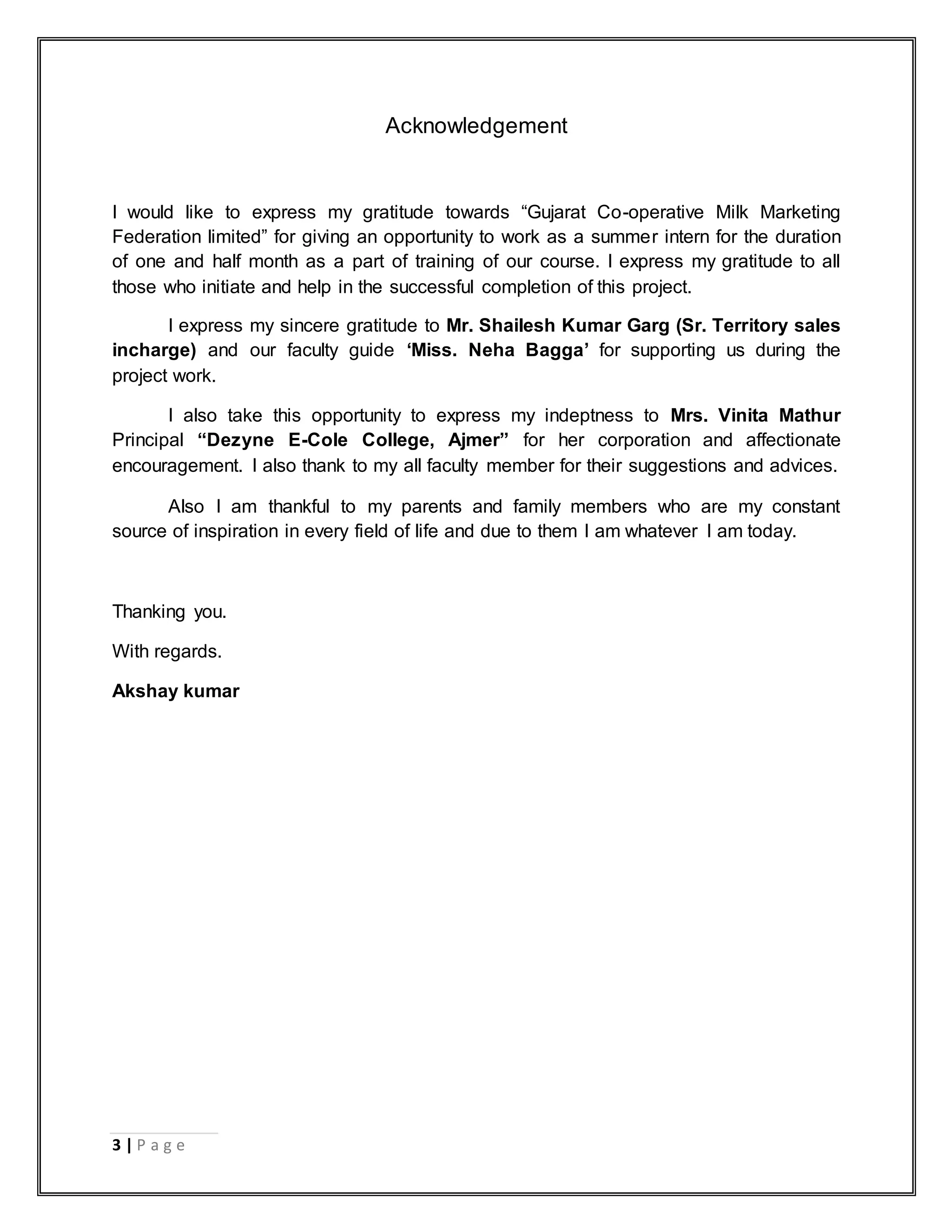 3 | P a g e
Acknowledgement
I would like to express my gratitude towards “Gujarat Co-operative Milk Marketing
Federation limited” for giving an opportunity to work as a summer intern for the duration
of one and half month as a part of training of our course. I express my gratitude to all
those who initiate and help in the successful completion of this project.
I express my sincere gratitude to Mr. Shailesh Kumar Garg (Sr. Territory sales
incharge) and our faculty guide „Miss. Neha Bagga‟ for supporting us during the
project work.
I also take this opportunity to express my indeptness to Mrs. Vinita Mathur
Principal “Dezyne E-Cole College, Ajmer” for her corporation and affectionate
encouragement. I also thank to my all faculty member for their suggestions and advices.
Also I am thankful to my parents and family members who are my constant
source of inspiration in every field of life and due to them I am whatever I am today.
Thanking you.
With regards.
Akshay kumar
 